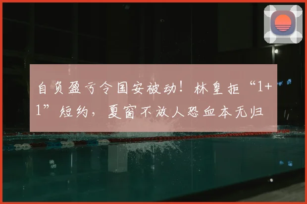 自负盈亏令国安被动！林皇拒“1+1”短约，夏窗不放人恐血本无归