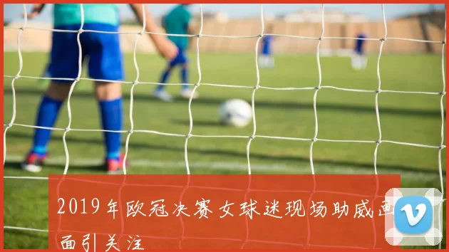 2019年欧冠决赛女球迷现场助威画面引关注