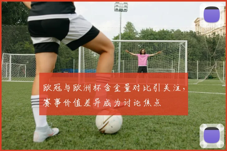 欧冠与欧洲杯含金量对比引关注，赛事价值差异成为讨论焦点