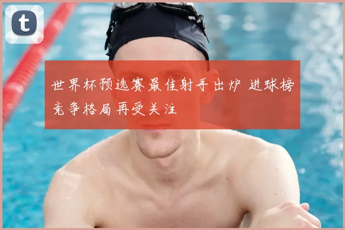 世界杯预选赛最佳射手出炉 进球榜竞争格局再受关注