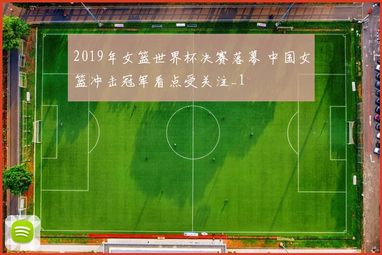 2019年女篮世界杯决赛落幕 中国女篮冲击冠军看点受关注_1