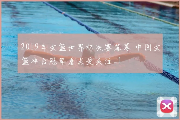 2019年女篮世界杯决赛落幕 中国女篮冲击冠军看点受关注_1