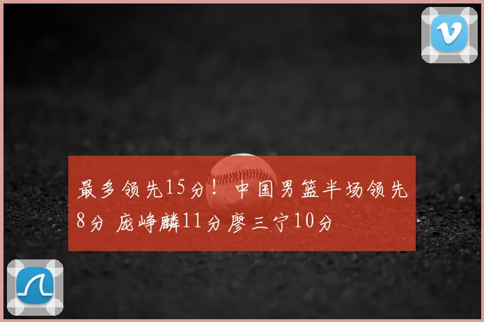 最多领先15分!中国男篮半场领先8分 庞峥麟11分廖三宁10分