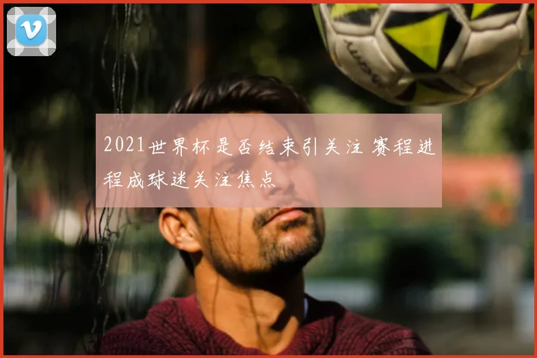 2021世界杯是否结束引关注 赛程进程成球迷关注焦点