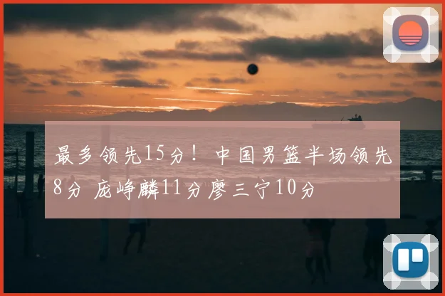 最多领先15分!中国男篮半场领先8分 庞峥麟11分廖三宁10分