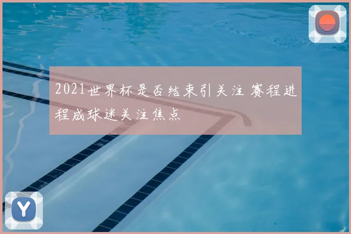 2021世界杯是否结束引关注 赛程进程成球迷关注焦点