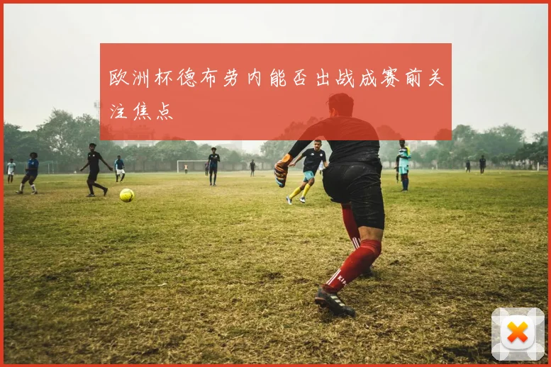 欧洲杯德布劳内能否出战成赛前关注焦点