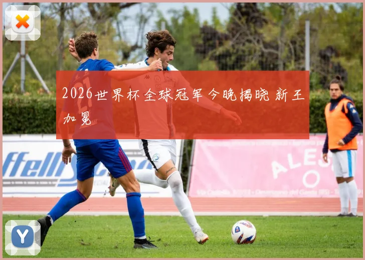 2026世界杯全球冠军今晚揭晓 新王加冕