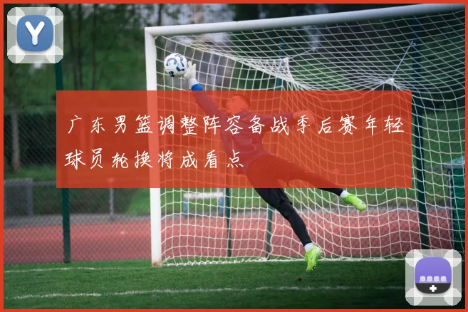 广东男篮调整阵容备战季后赛年轻球员轮换将成看点