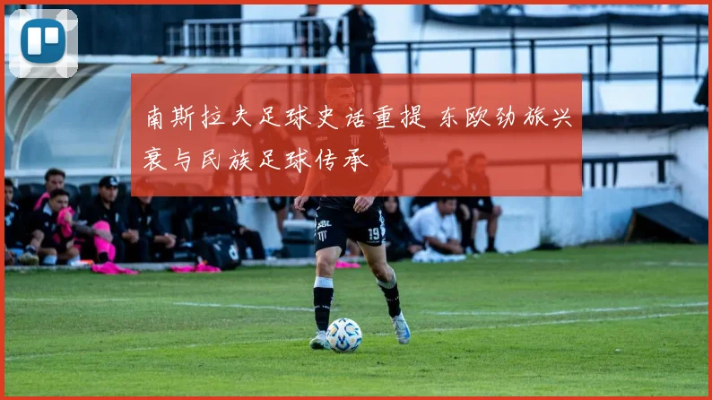 南斯拉夫足球史话重提 东欧劲旅兴衰与民族足球传承