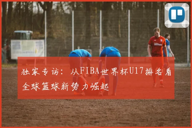 独家专访：从FIBA世界杯U17排名看全球篮球新势力崛起