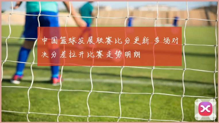 中国篮球发展联赛比分更新 多场对决分差拉开比赛走势明朗