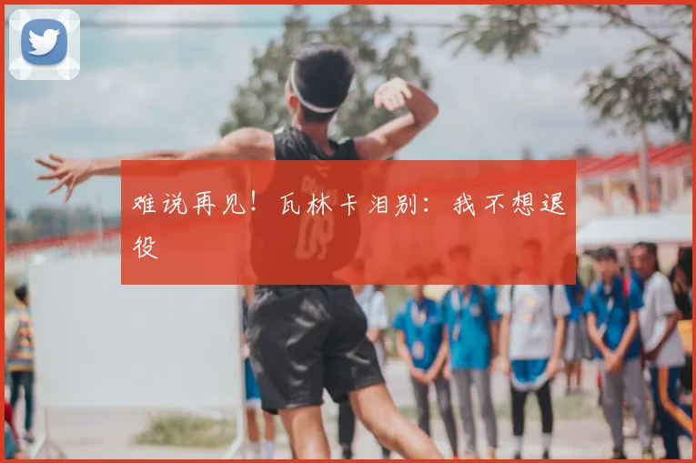 难说再见！瓦林卡泪别：我不想退役