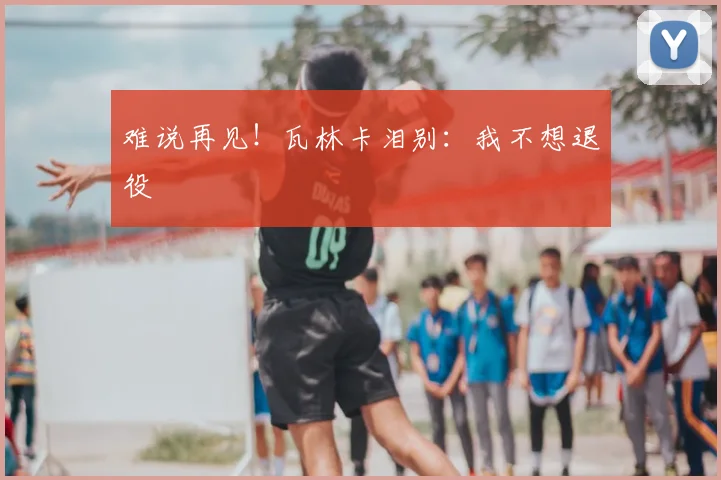 难说再见!瓦林卡泪别:我不想退役