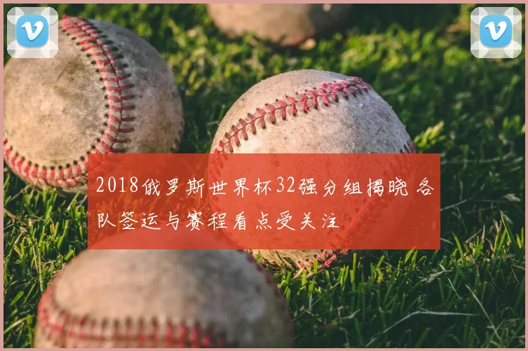 2018俄罗斯世界杯32强分组揭晓 各队签运与赛程看点受关注