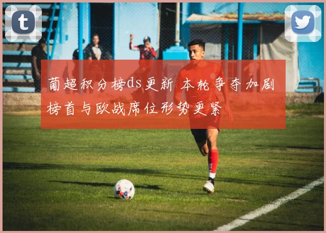 葡超积分榜ds更新 本轮争夺加剧 榜首与欧战席位形势更紧