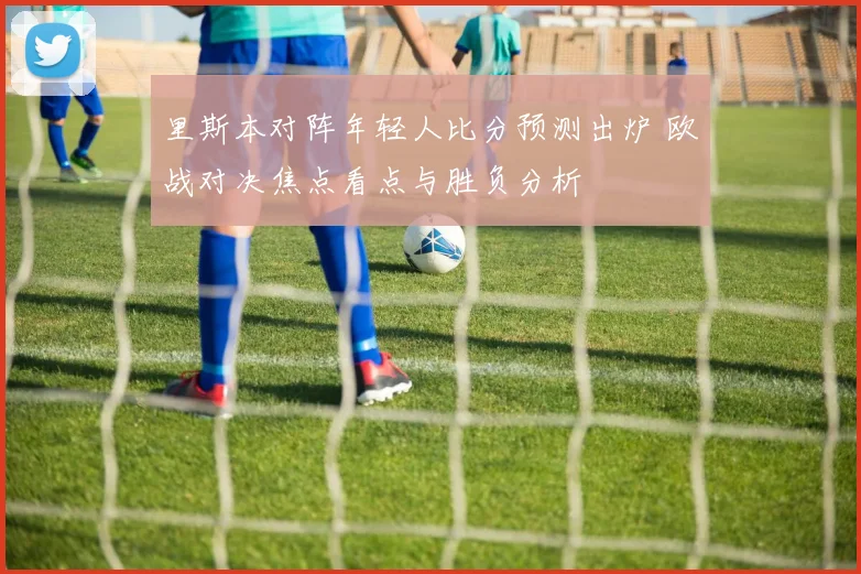 里斯本对阵年轻人比分预测出炉 欧战对决焦点看点与胜负分析