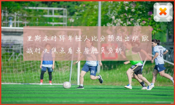 里斯本对阵年轻人比分预测出炉 欧战对决焦点看点与胜负分析