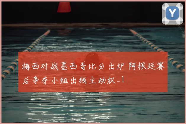 梅西对战墨西哥比分出炉 阿根廷赛后争夺小组出线主动权_1