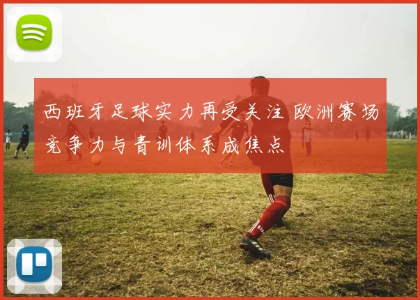 西班牙足球实力再受关注 欧洲赛场竞争力与青训体系成焦点