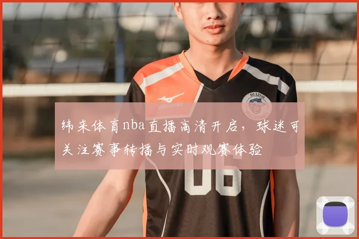 纬来体育nba直播高清开启，球迷可关注赛事转播与实时观赛体验