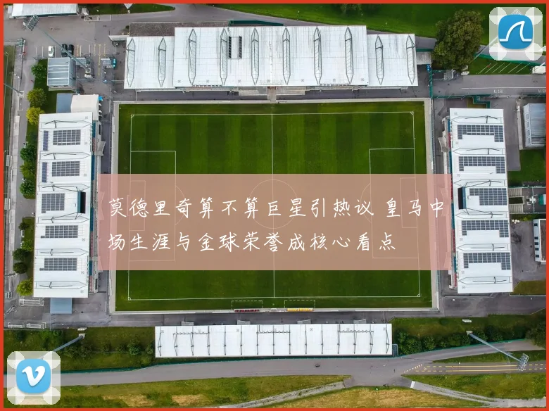 莫德里奇算不算巨星引热议 皇马中场生涯与金球荣誉成核心看点