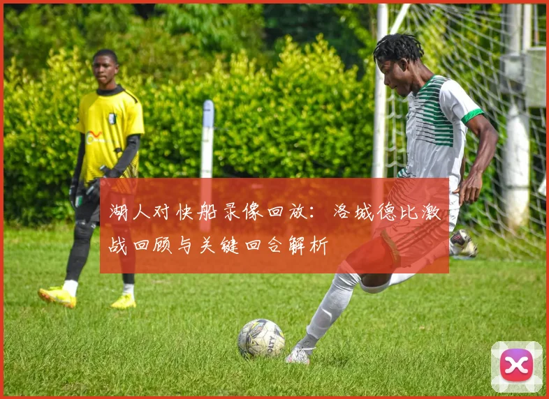 湖人对快船录像回放：洛城德比激战回顾与关键回合解析