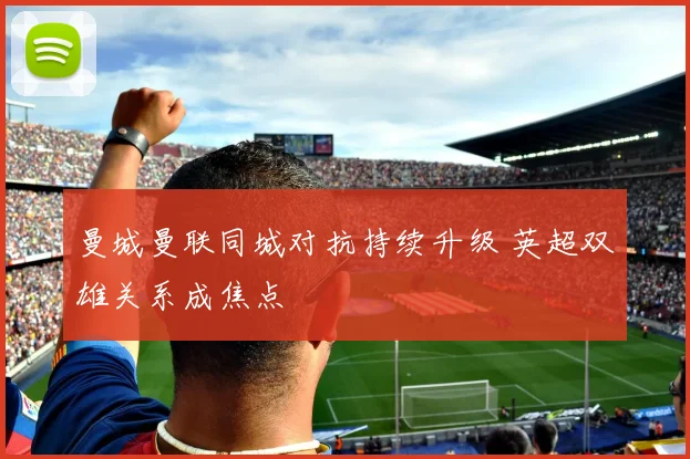 曼城曼联同城对抗持续升级 英超双雄关系成焦点