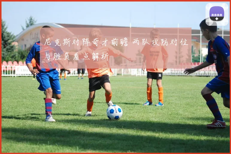 尼克斯对阵奇才前瞻 两队攻防对位与胜负看点解析