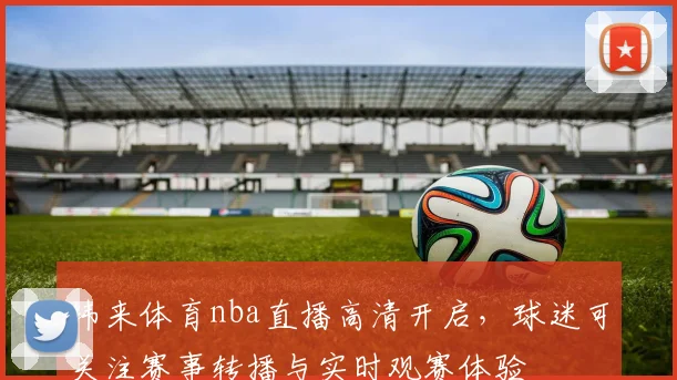 纬来体育nba直播高清开启，球迷可关注赛事转播与实时观赛体验