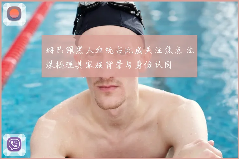 姆巴佩黑人血统占比成关注焦点 法媒梳理其家族背景与身份认同