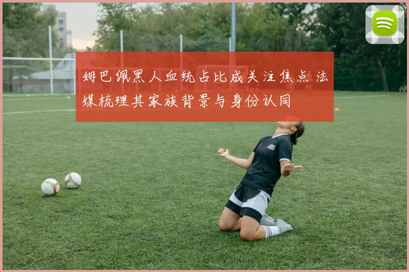 姆巴佩黑人血统占比成关注焦点 法媒梳理其家族背景与身份认同