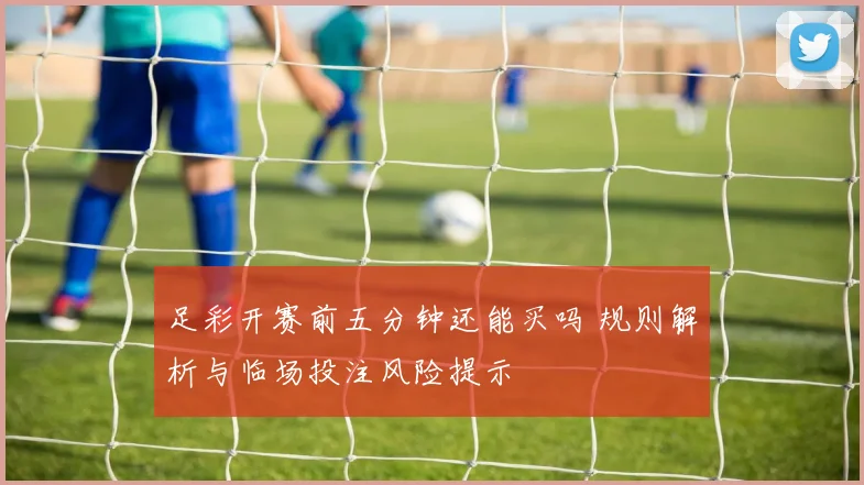 足彩开赛前五分钟还能买吗 规则解析与临场投注风险提示