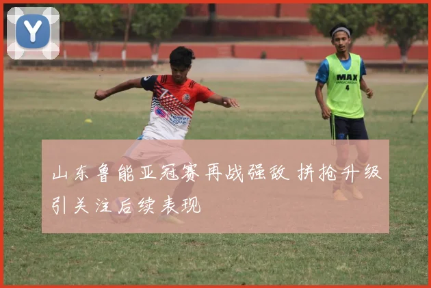 山东鲁能亚冠赛再战强敌 拼抢升级引关注后续表现