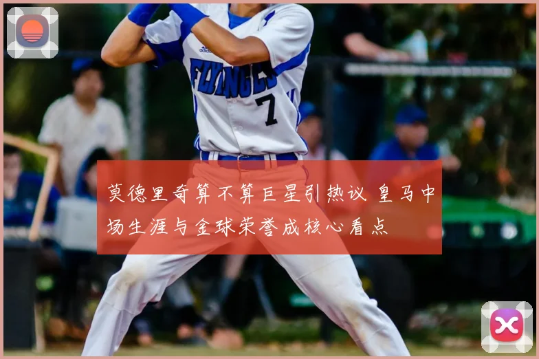 莫德里奇算不算巨星引热议 皇马中场生涯与金球荣誉成核心看点