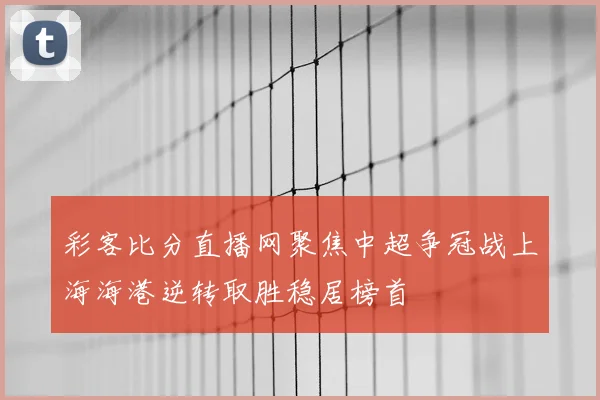 彩客比分直播网聚焦中超争冠战上海海港逆转取胜稳居榜首