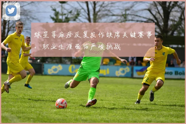 球星荨麻疹反复发作缺席关键赛事，职业生涯面临严峻挑战